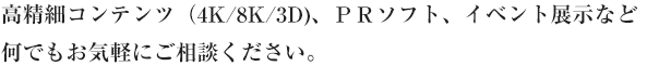 高精細コンテンツ（4K/8K/3D、ＰＲソフト、イベント展示など何でもお気軽にご相談ください。 