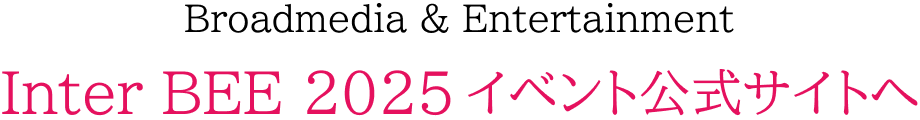 Broadmedia & Entertainment Inter BEE 2025 イベント公式サイトへ