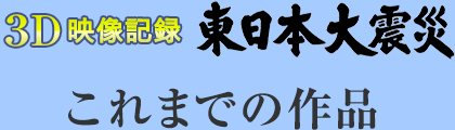 3D映像記録　東日本大震災　これまでの作品