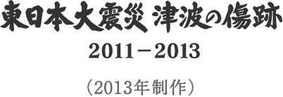 東日本大震災 津波の傷跡2011-2013 （2013年制作）